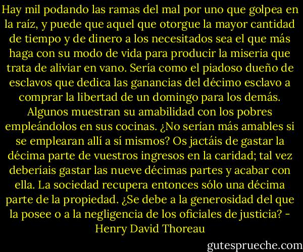 Hay mil podando las ramas del mal por uno que golpea en la raíz, y puede que aquel que otorgue la mayor cantidad de tiempo y de dinero a los necesitados sea el que más haga con su modo de vida para producir la miseria que trata de aliviar en vano. Sería como el piadoso dueño de esclavos que dedica las ganancias del décimo esclavo a comprar la libertad de un domingo para los demás. Algunos muestran su amabilidad con los pobres empleándolos en sus cocinas. ¿No serían más amables si se emplearan allí a sí mismos? Os jactáis de gastar la décima parte de vuestros ingresos en la caridad; tal vez deberíais gastar las nueve décimas partes y acabar con ella. La sociedad recupera entonces sólo una décima parte de la propiedad. ¿Se debe a la generosidad del que la posee o a la negligencia de los oficiales de justicia? - Henry David Thoreau