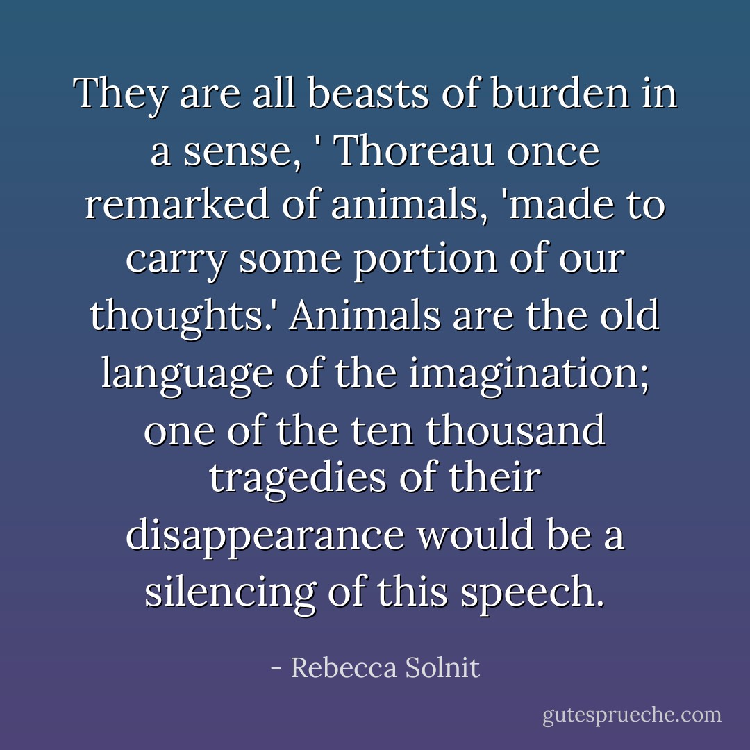 They are all beasts of burden in a sense, ' Thoreau once remarked of animals, 'made to carry some portion of our thoughts.' Animals are the old language of the imagination; one of the ten thousand tragedies of their disappearance would be a silencing of this speech. - Rebecca Solnit