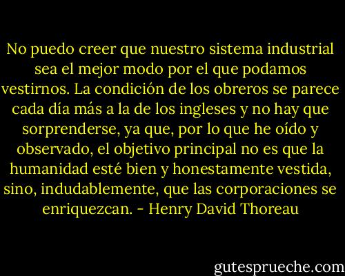 No puedo creer que nuestro sistema industrial sea el mejor modo por el que podamos vestirnos. La condición de los obreros se parece cada día más a la de los ingleses y no hay que sorprenderse, ya que, por lo que he oído y observado, el objetivo principal no es que la humanidad esté bien y honestamente vestida, sino, indudablemente, que las corporaciones se enriquezcan. - Henry David Thoreau