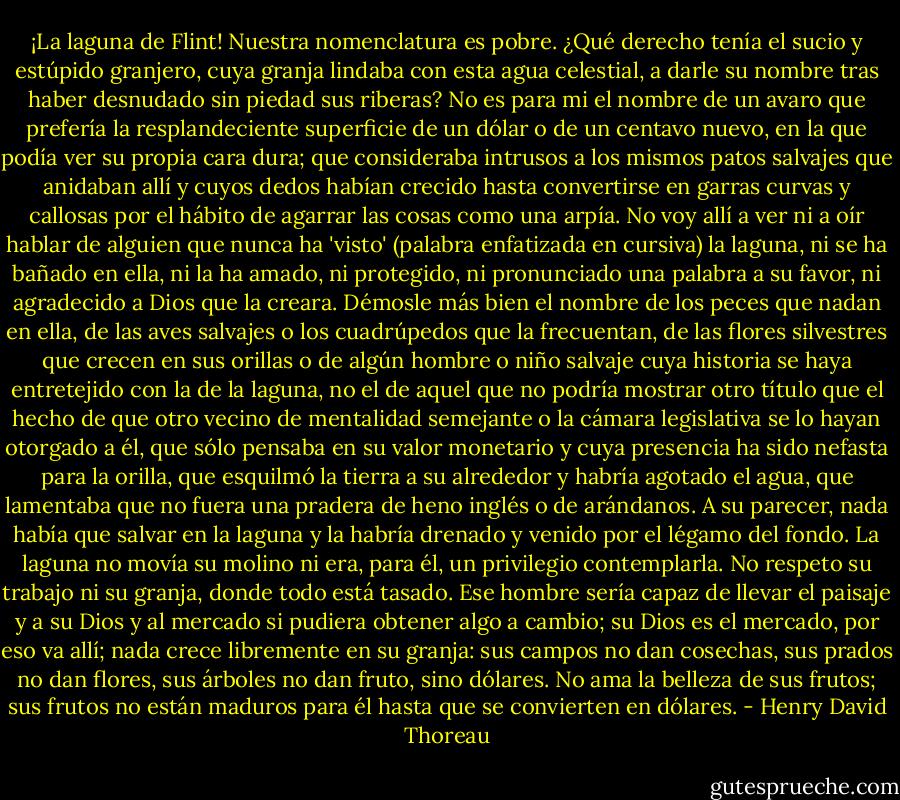 ¡La laguna de Flint! Nuestra nomenclatura es pobre. ¿Qué derecho tenía el sucio y estúpido granjero, cuya granja lindaba con esta agua celestial, a darle su nombre tras haber desnudado sin piedad sus riberas? No es para mi el nombre de un avaro que prefería la resplandeciente superficie de un dólar o de un centavo nuevo, en la que podía ver su propia cara dura; que consideraba intrusos a los mismos patos salvajes que anidaban allí y cuyos dedos habían crecido hasta convertirse en garras curvas y callosas por el hábito de agarrar las cosas como una arpía. No voy allí a ver ni a oír hablar de alguien que nunca ha 'visto' (palabra enfatizada en cursiva) la laguna, ni se ha bañado en ella, ni la ha amado, ni protegido, ni pronunciado una palabra a su favor, ni agradecido a Dios que la creara. Démosle más bien el nombre de los peces que nadan en ella, de las aves salvajes o los cuadrúpedos que la frecuentan, de las flores silvestres que crecen en sus orillas o de algún hombre o niño salvaje cuya historia se haya entretejido con la de la laguna, no el de aquel que no podría mostrar otro título que el hecho de que otro vecino de mentalidad semejante o la cámara legislativa se lo hayan otorgado a él, que sólo pensaba en su valor monetario y cuya presencia ha sido nefasta para la orilla, que esquilmó la tierra a su alrededor y habría agotado el agua, que lamentaba que no fuera una pradera de heno inglés o de arándanos. A su parecer, nada había que salvar en la laguna y la habría drenado y venido por el légamo del fondo. La laguna no movía su molino ni era, para él, un privilegio contemplarla. No respeto su trabajo ni su granja, donde todo está tasado. Ese hombre sería capaz de llevar el paisaje y a su Dios y al mercado si pudiera obtener algo a cambio; su Dios es el mercado, por eso va allí; nada crece libremente en su granja: sus campos no dan cosechas, sus prados no dan flores, sus árboles no dan fruto, sino dólares. No ama la belleza de sus frutos; sus frutos no están maduros para él hasta que se convierten en dólares. - Henry David Thoreau
