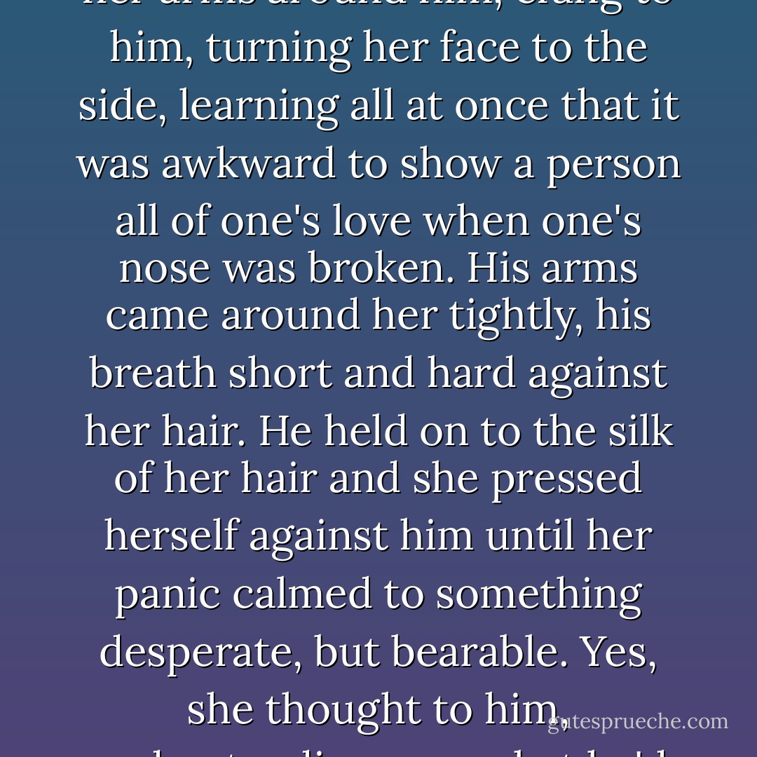 Fire's tears were real now, and there was no helping them, for there was no time. Everything was moving too fast. She crossed the room to him, put her arms around him, clung to him, turning her face to the side, learning all at once that it was awkward to show a person all of one's love when one's nose was broken.<br />His arms came around her tightly, his breath short and hard against her hair. He held on to the silk of her hair and she pressed herself against him until her panic calmed to something desperate, but bearable.<br /><i>Yes,</i> she thought to him, understanding now what he'd been about to ask. <i>If you die in the war, I'll keep Hanna in my heart. I promise I won't leave her.</i> - Kristin Cashore