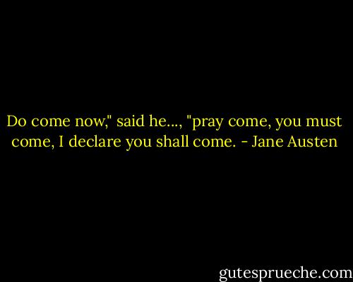 Do come now," said he..., "pray come, you must come, I declare you shall come. - Jane Austen