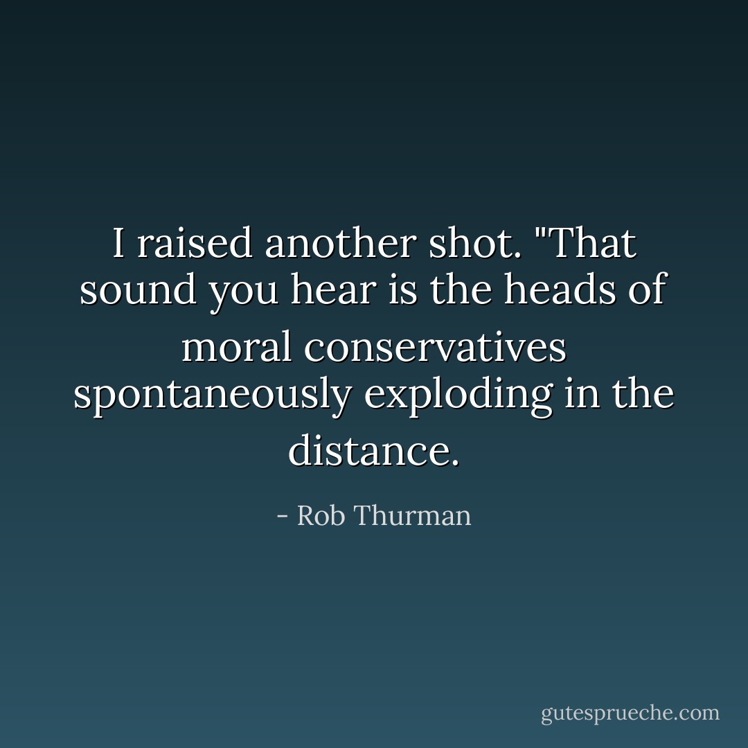 I raised another shot. "That sound you hear is the heads of moral conservatives spontaneously exploding in the distance. - Rob Thurman
