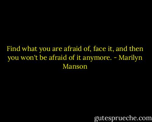 Find what you are afraid of, face it, and then you won't be afraid of it anymore. - Marilyn Manson