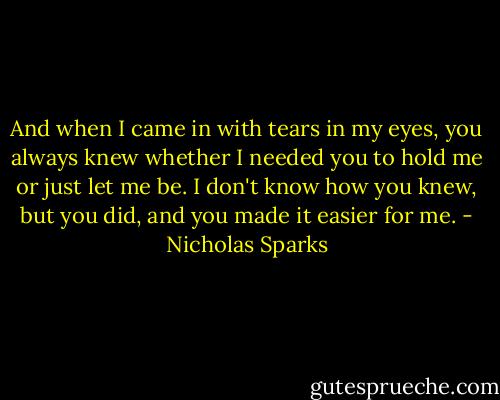 And when I came in with tears in my eyes, you always knew whether I needed you to hold me or just let me be. I don't know how you knew, but you did, and you made it easier for me. - Nicholas Sparks