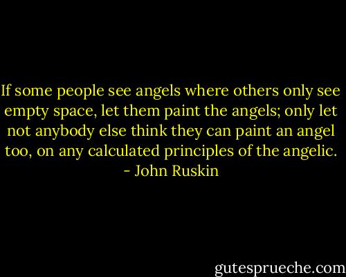 If some people see angels where others only see empty space, let them paint the angels; only let not anybody else think they can paint an angel too, on any calculated principles of the angelic. - John Ruskin