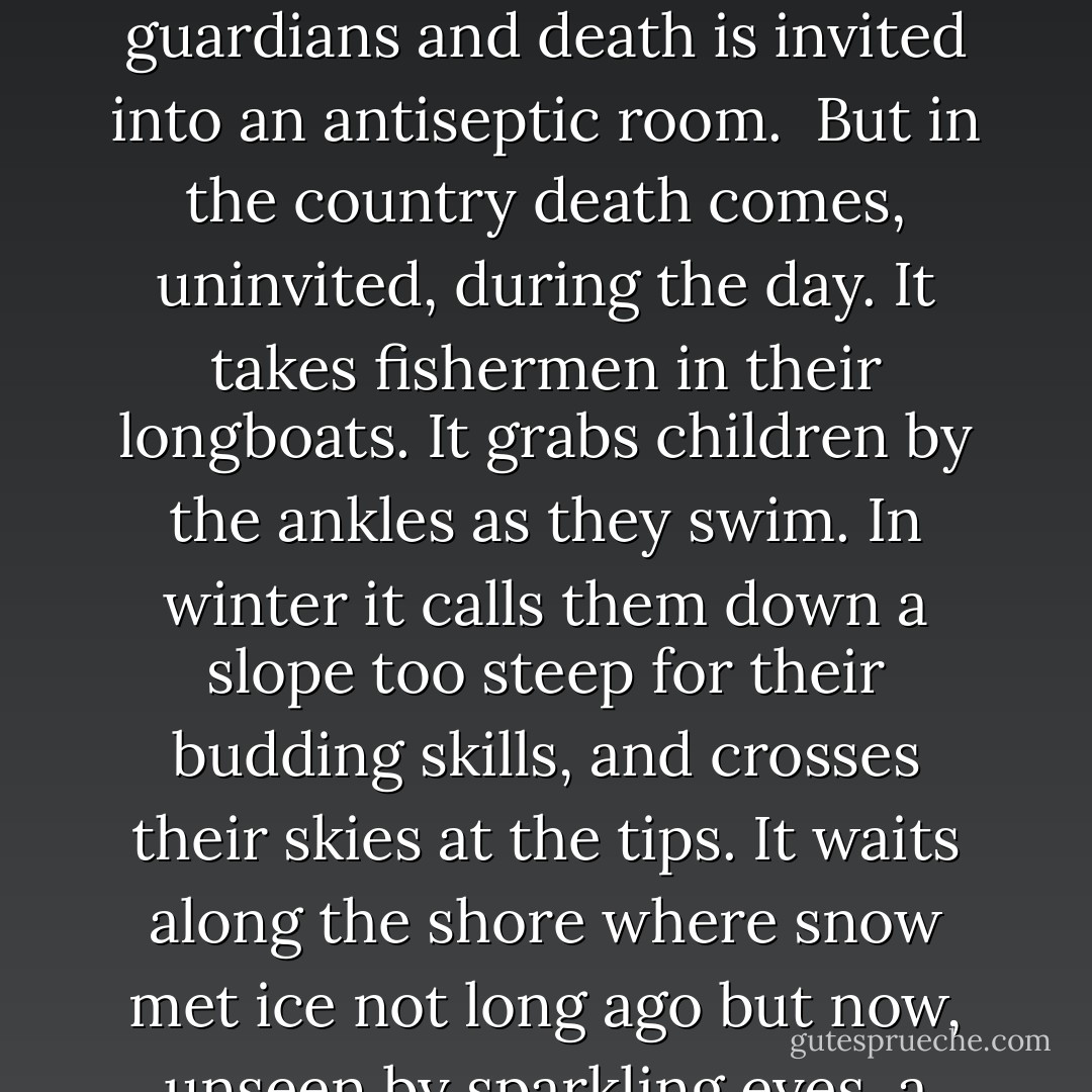 Normally death came at night, taking a person in their sleep, stopping their heart or tickling them awake, leading them to the bathroom with a splitting headache before pouncing and flooding their brain with blood. It waits in alleys and metro stops. After the sun goes down plugs are pulled by white-clad guardians and death is invited into an antiseptic room.<br /><br />But in the country death comes, uninvited, during the day. It takes fishermen in their longboats. It grabs children by the ankles as they swim. In winter it calls them down a slope too steep for their budding skills, and crosses their skies at the tips. It waits along the shore where snow met ice not long ago but now, unseen by sparkling eyes, a little water touches the shore, and the skater makes a circle slightly larger than intended. Death stands in the woods with a bow and arrow at dawn and dusk. And it tugs cars off the road in broad daylight, the tires spinning furiously on ice or snow, or bright autumn leaves.  - Louise Penny