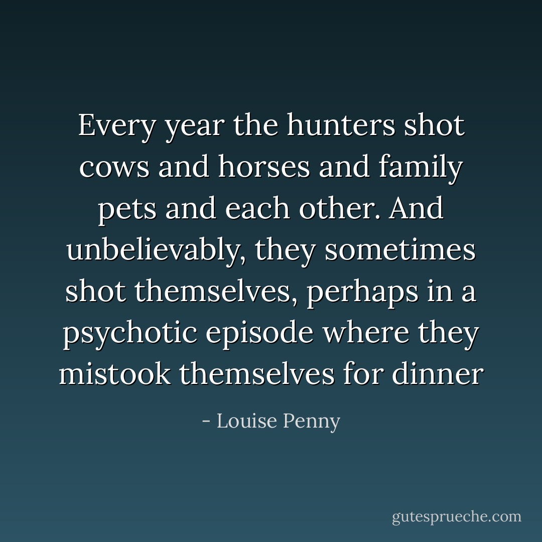 Every year the hunters shot cows and horses and family pets and each other. And unbelievably, they sometimes shot themselves, perhaps in a psychotic episode where they mistook themselves for dinner - Louise Penny