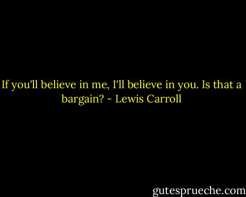 If you'll believe in me, I'll believe in you. Is that a bargain? - Lewis Carroll
