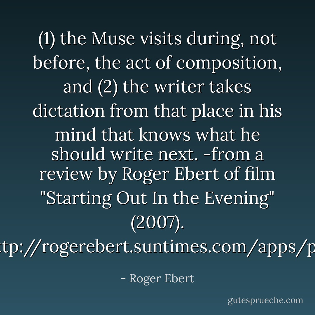 <i>(1) the Muse visits during, not before, the act of composition, and (2) the writer takes dictation from that place in his mind that knows what he should write next.</i><br />-from a review by Roger Ebert of film "Starting Out In the Evening" (2007).<br /><a target="_blank" rel="noopener nofollow" href="http://rogerebert.suntimes.com/apps/pbcs.dll/article?AID=/20071213/REVIEWS/712130306/1023">http://rogerebert.suntimes.com/apps/p...</a> - Roger Ebert