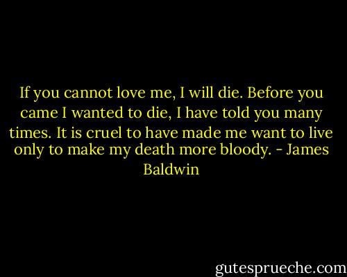 If you cannot love me, I will die. Before you came I wanted to die, I have told you many times. It is cruel to have made me want to live only to make my death more bloody. - James Baldwin