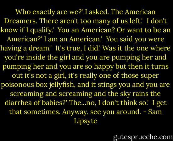 Who exactly are we?' I asked.<br />The American Dreamers. There aren't too many of us left.' <br />I don't know if I qualify.' <br />You an American? Or want to be an American?'<br />I am an American.' <br />You said you were having a dream.' <br />It's true, I did.'<br />Was it the one where you're inside the girl and you are pumping her and pumping her and you are so happy but then it turns out it's not a girl, it's really one of those super poisonous box jellyfish, and it stings you and you are screaming and screaming and the sky rains the diarrhea of babies?'<br />The...no, I don't think so.' <br />I get that sometimes. Anyway, see you around. - Sam Lipsyte