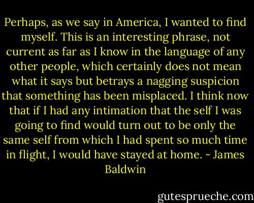 Perhaps, as we say in America, I wanted to find myself. This is an interesting phrase, not current as far as I know in the language of any other people, which certainly does not mean what it says but betrays a nagging suspicion that something has been misplaced. I think now that if I had any intimation that the self I was going to find would turn out to be only the same self from which I had spent so much time in flight, I would have stayed at home. - James Baldwin