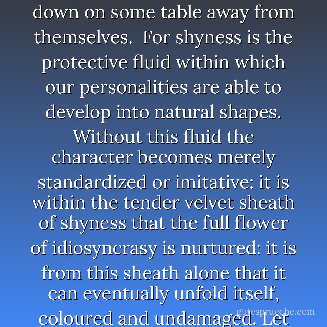 Let us educate the younger generation to be shy in and out of season: to edge behind the furniture: to say spasmodic and ill-digested things: to twist their feet round the protective feet of sofas and armchairs: to feel that their hands belong to someone else--that they are objects, which they long to put down on some table away from themselves.<br /><br />For shyness is the protective fluid within which our personalities are able to develop into natural shapes. Without this fluid the character becomes merely standardized or imitative: it is within the tender velvet sheath of shyness that the full flower of idiosyncrasy is nurtured: it is from this sheath alone that it can eventually unfold itself, coloured and undamaged. Let the shy understand, therefore, that their disability is not only an inconvenience, but also a privilege. Let them regard their shyness as a gift rather than as an affliction. Let them consider how intolerable are those of their contemporaries who are not also shy. - Harold Nicolson