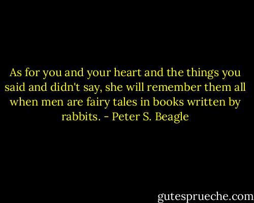 As for you and your heart and the things you said and didn't say, she will remember them all when men are fairy tales in books written by rabbits. - Peter S. Beagle