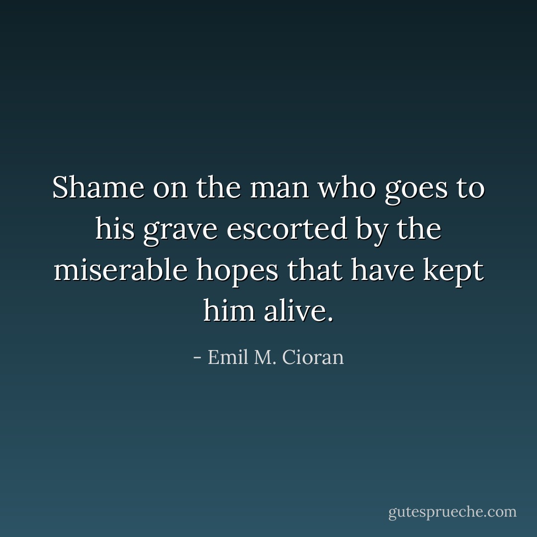 Shame on the man who goes to his grave escorted by the miserable hopes that have kept him alive. - Emil M. Cioran