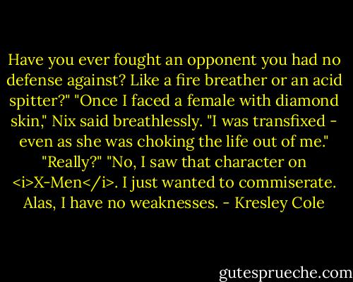 Have you ever fought an opponent you had no defense against? Like a fire breather or an acid spitter?"<br />"Once I faced a female with diamond skin," Nix said breathlessly. "I was transfixed - even as she was choking the life out of me."<br />"Really?"<br />"No, I saw that character on <i>X-Men</i>. I just wanted to commiserate. Alas, I have no weaknesses. - Kresley Cole