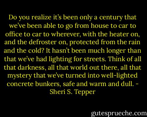 Do you realize it’s been only a century that we’ve been able to go from house to car to office to car to wherever, with the heater on, and the defroster on, protected from the rain and the cold? It hasn’t been much longer than that we’ve had lighting for streets. Think of all that darkness, all that world out there, all that mystery that we’ve turned into well-lighted concrete bunkers, safe and warm and dull. - Sheri S. Tepper