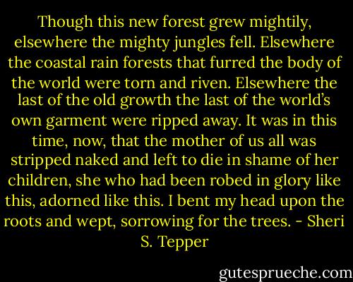 Though this new forest grew mightily, elsewhere the mighty jungles fell. Elsewhere the coastal rain forests that furred the body of the world were torn and riven. Elsewhere the last of the old growth the last of the world’s own garment were ripped away. It was in this time, now, that the mother of us all was stripped naked and left to die in shame of her children, she who had been robed in glory like this, adorned like this. I bent my head upon the roots and wept, sorrowing for the trees. - Sheri S. Tepper