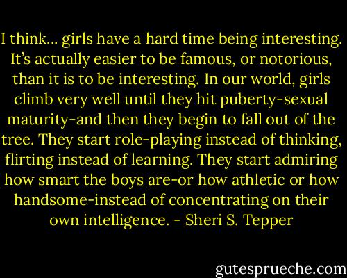 I think... girls have a hard time being interesting. It’s actually easier to be famous, or notorious, than it is to be interesting. In our world, girls climb very well until they hit puberty-sexual maturity-and then they begin to fall out of the tree. They start role-playing instead of thinking, flirting instead of learning. They start admiring how smart the boys are-or how athletic or how handsome-instead of concentrating on their own intelligence. - Sheri S. Tepper