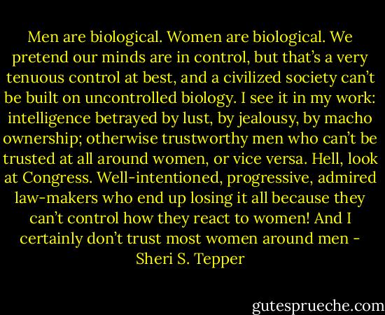 Men are biological. Women are biological. We pretend our minds are in control, but that’s a very tenuous control at best, and a civilized society can’t be built on uncontrolled biology. I see it in my work: intelligence betrayed by lust, by jealousy, by macho ownership; otherwise trustworthy men who can’t be trusted at all around women, or vice versa. Hell, look at Congress. Well-intentioned, progressive, admired law-makers who end up losing it all because they can’t control how they react to women! And I certainly don’t trust most women around men - Sheri S. Tepper