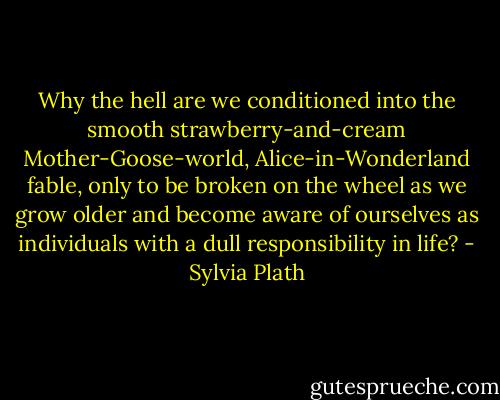 Why the hell are we conditioned into the smooth strawberry-and-cream Mother-Goose-world, Alice-in-Wonderland fable, only to be broken on the wheel as we grow older and become aware of ourselves as individuals with a dull responsibility in life? - Sylvia Plath