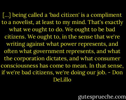 […] being called a 'bad citizen' is a compliment to a novelist, at least to my mind. That's exactly what we ought to do. We ought to be bad citizens. We ought to, in the sense that we're writing against what power represents, and often what government represents, and what the corporation dictates, and what consumer consciousness has come to mean. In that sense, if we're bad citizens, we're doing our job. - Don DeLillo