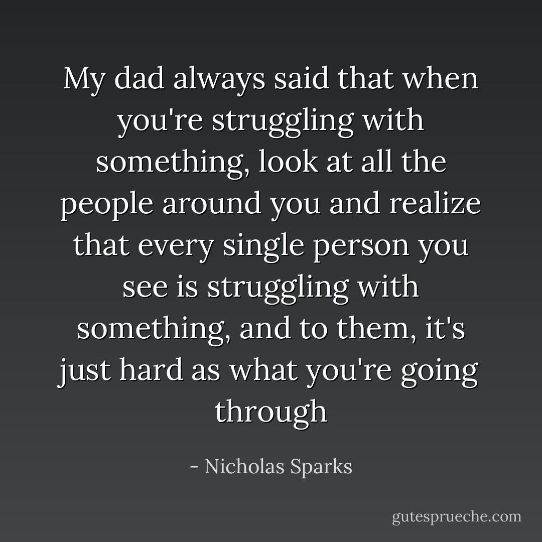 My dad always said that when you're struggling with something, look at all the people around you and realize that every single person you see is struggling with something, and to them, it's just hard as what you're going through - Nicholas Sparks