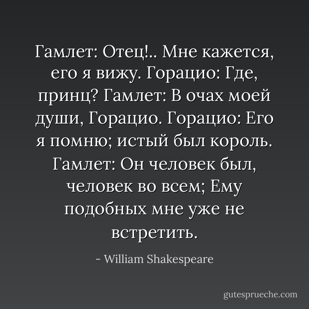 Гамлет: Отец!.. Мне кажется, его я вижу.<br />Горацио: Где, принц?<br />Гамлет: В очах моей души, Горацио.<br />Горацио: Его я помню; истый был король.<br />Гамлет: Он человек был, человек во всем; Ему подобных мне уже не встретить. - William Shakespeare