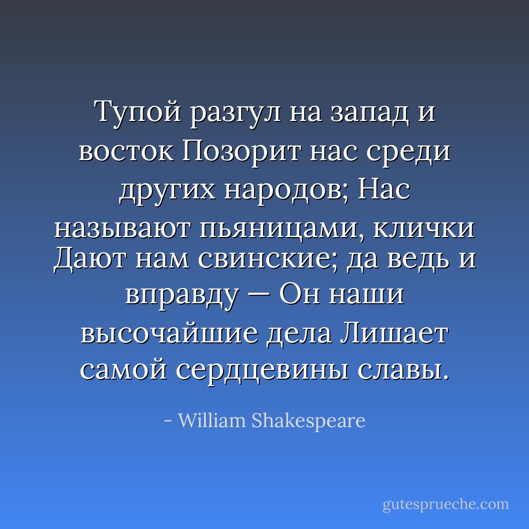 Тупой разгул на запад и восток<br />Позорит нас среди других народов;<br />Нас называют пьяницами, клички<br />Дают нам свинские; да ведь и вправду —<br />Он наши высочайшие дела<br />Лишает самой сердцевины славы. - William Shakespeare