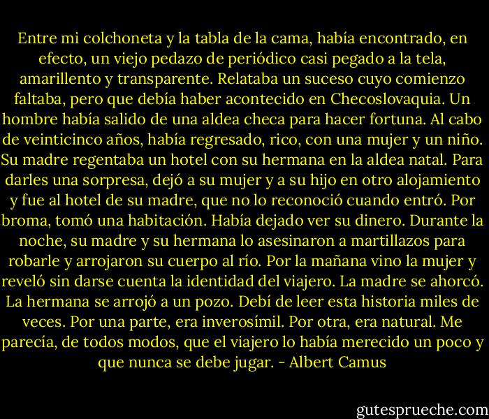 Entre mi colchoneta y la tabla de la cama, había encontrado, en efecto, un viejo pedazo de periódico casi pegado a la tela, amarillento y transparente. Relataba un suceso cuyo comienzo faltaba, pero que debía haber acontecido en Checoslovaquia. Un hombre había salido de una aldea checa para hacer fortuna. Al cabo de veinticinco años, había regresado, rico, con una mujer y un niño. Su madre regentaba un hotel con su hermana en la aldea natal. Para darles una sorpresa, dejó a su mujer y a su hijo en otro alojamiento y fue al hotel de su madre, que no lo reconoció cuando entró. Por broma, tomó una habitación. Había dejado ver su dinero. Durante la noche, su madre y su hermana lo asesinaron a martillazos para robarle y arrojaron su cuerpo al río. Por la mañana vino la mujer y reveló sin darse cuenta la identidad del viajero. La madre se ahorcó. La hermana se arrojó a un pozo. Debí de leer esta historia miles de veces. Por una parte, era inverosímil. Por otra, era natural. Me parecía, de todos modos, que el viajero lo había merecido un poco y que nunca se debe jugar. - Albert Camus
