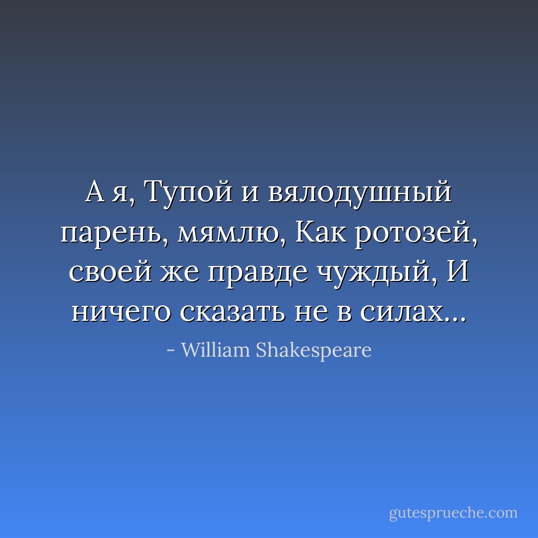 А я,<br />Тупой и вялодушный парень, мямлю,<br />Как ротозей, своей же правде чуждый,<br />И ничего сказать не в силах… - William Shakespeare