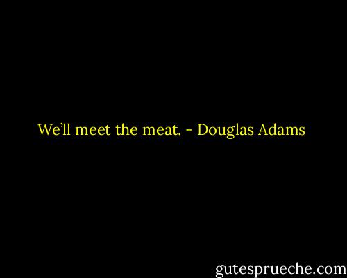 We’ll meet the meat. - Douglas Adams