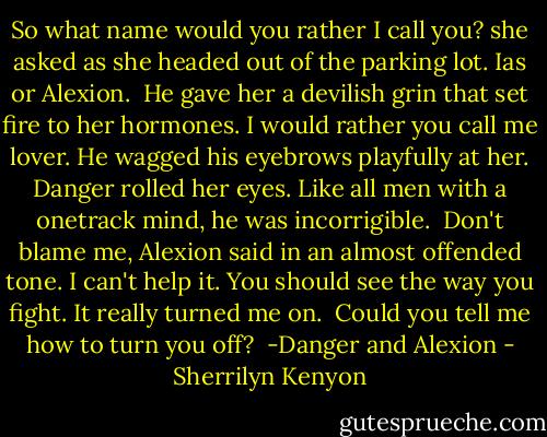 So what name would you rather I call you? she asked as she headed out of the parking lot. Ias or Alexion.<br /> He gave her a devilish grin that set fire to her hormones. I would rather you call me lover. He wagged his eyebrows playfully at her. Danger rolled her eyes. Like all men with a onetrack mind, he was incorrigible.<br /> Don't blame me, Alexion said in an almost offended tone. I can't help it. You should see the way you fight. It really turned me on.<br /> Could you tell me how to turn you off?<br /> -Danger and Alexion - Sherrilyn Kenyon