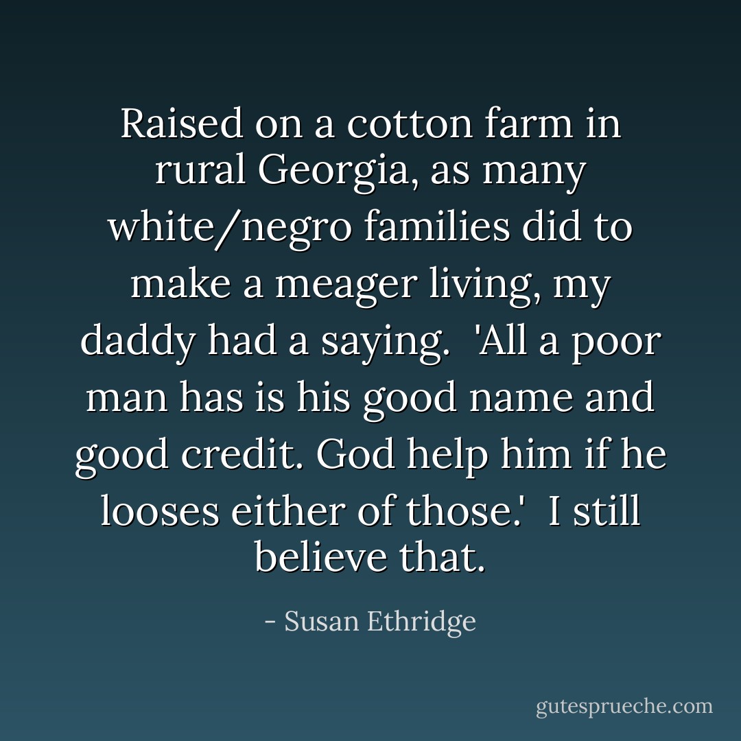 Raised on a cotton farm in rural Georgia, as many white/negro families did to make a meager living, my daddy had a saying.<br /><br />'All a poor man has is his good name and good credit. God help him if he looses either of those.'<br /><br />I still believe that. - Susan Ethridge