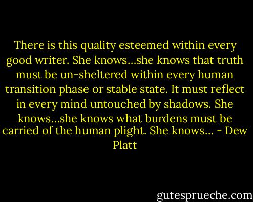 There is this quality esteemed within every good writer. She knows…she knows that truth must be un-sheltered within every human transition phase or stable state. It must reflect in every mind untouched by shadows. She knows…she knows what burdens must be carried of the human plight. She knows… - Dew Platt