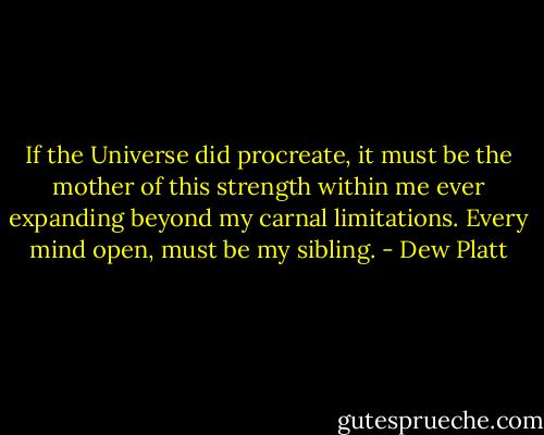 If the Universe did procreate, it must be the mother of this strength within me ever expanding beyond my carnal limitations. Every mind open, must be my sibling. - Dew Platt