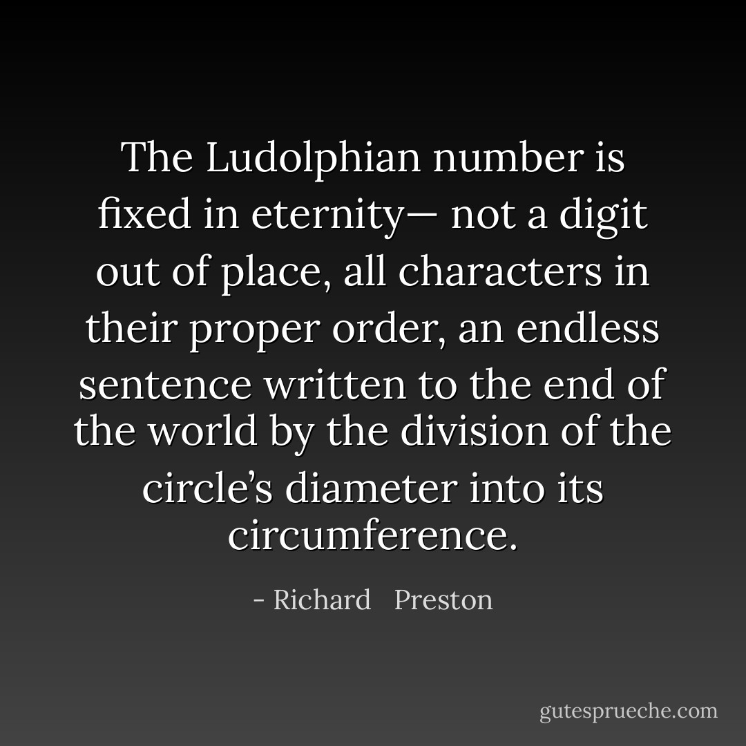 The Ludolphian number is fixed in eternity— not a digit out of place, all characters in their proper order, an endless sentence written to the end of the world by the division of the circle’s diameter into its circumference. - Richard   Preston