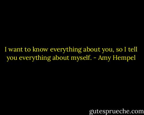 I want to know everything about you, so I tell you everything about myself. - Amy Hempel