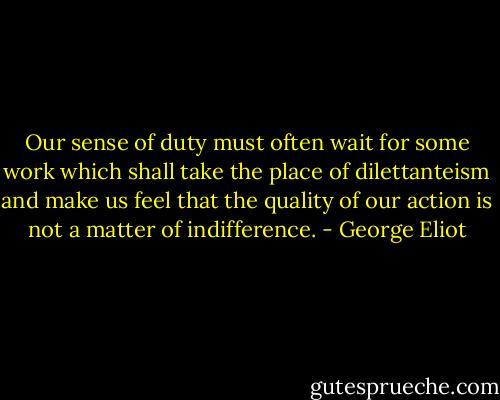 Our sense of duty must often wait for some work which shall take the place of dilettanteism and make us feel that the quality of our action is not a matter of indifference. - George Eliot
