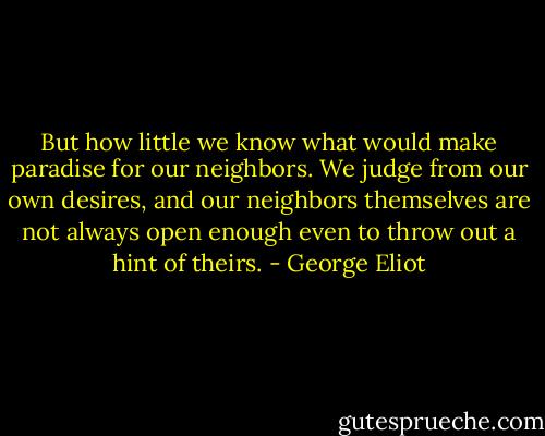 But how little we know what would make paradise for our neighbors. We judge from our own desires, and our neighbors themselves are not always open enough even to throw out a hint of theirs. - George Eliot