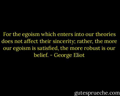 For the egoism which enters into our theories does not affect their sincerity; rather, the more our egoism is satisfied, the more robust is our belief. - George Eliot