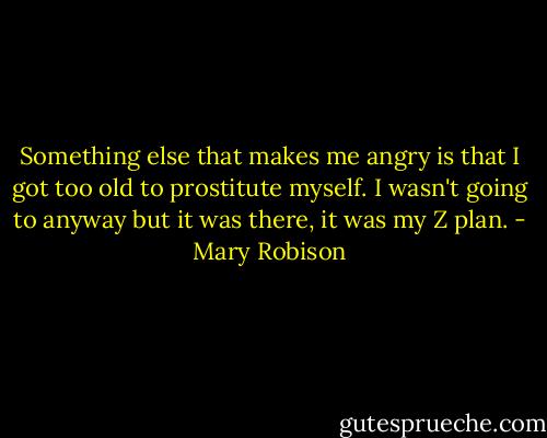 Something else that makes me angry is that I got too old to prostitute myself. I wasn't going to anyway but it was there, it was my Z plan. - Mary Robison