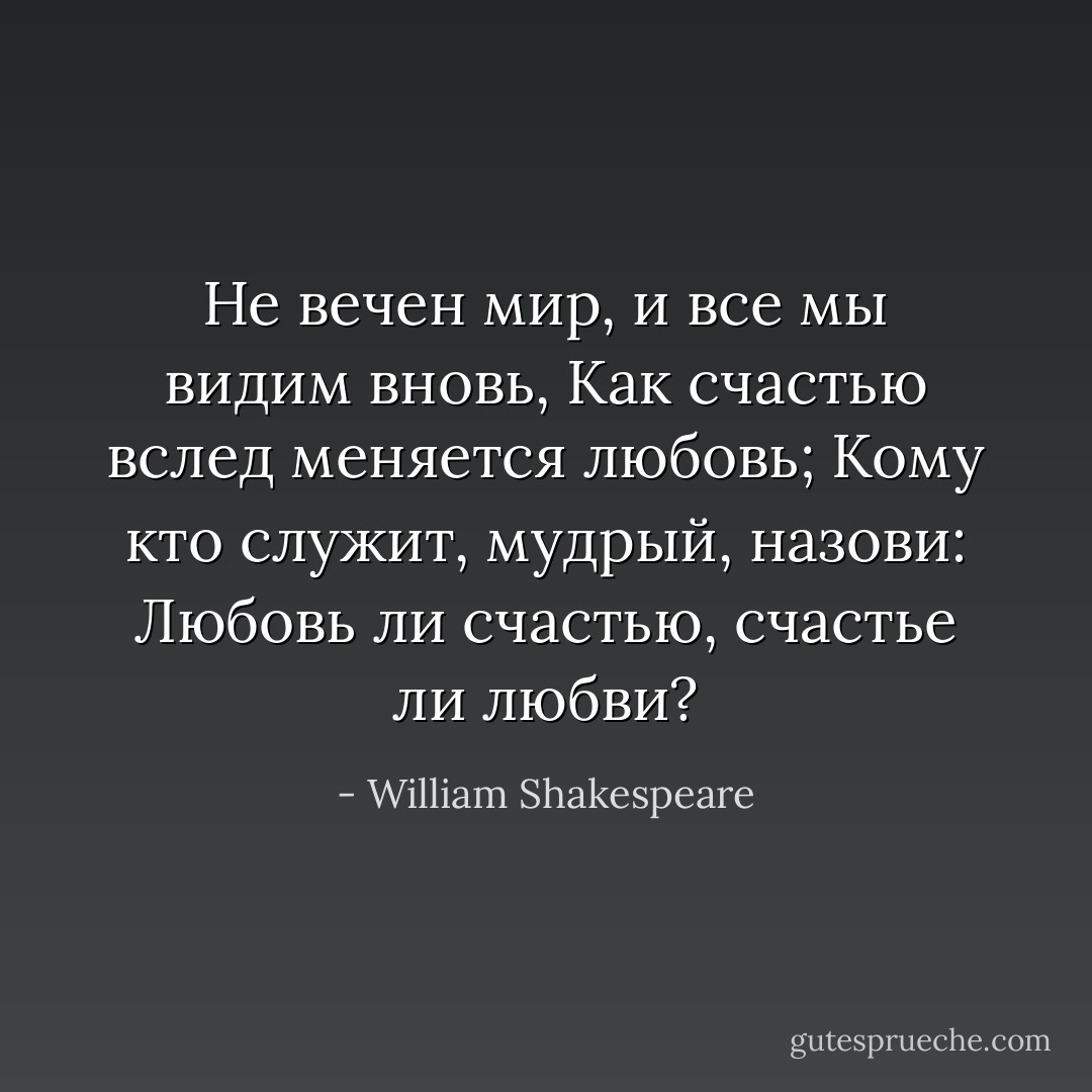 Не вечен мир, и все мы видим вновь,<br />Как счастью вслед меняется любовь;<br />Кому кто служит, мудрый, назови:<br />Любовь ли счастью, счастье ли любви? - William Shakespeare
