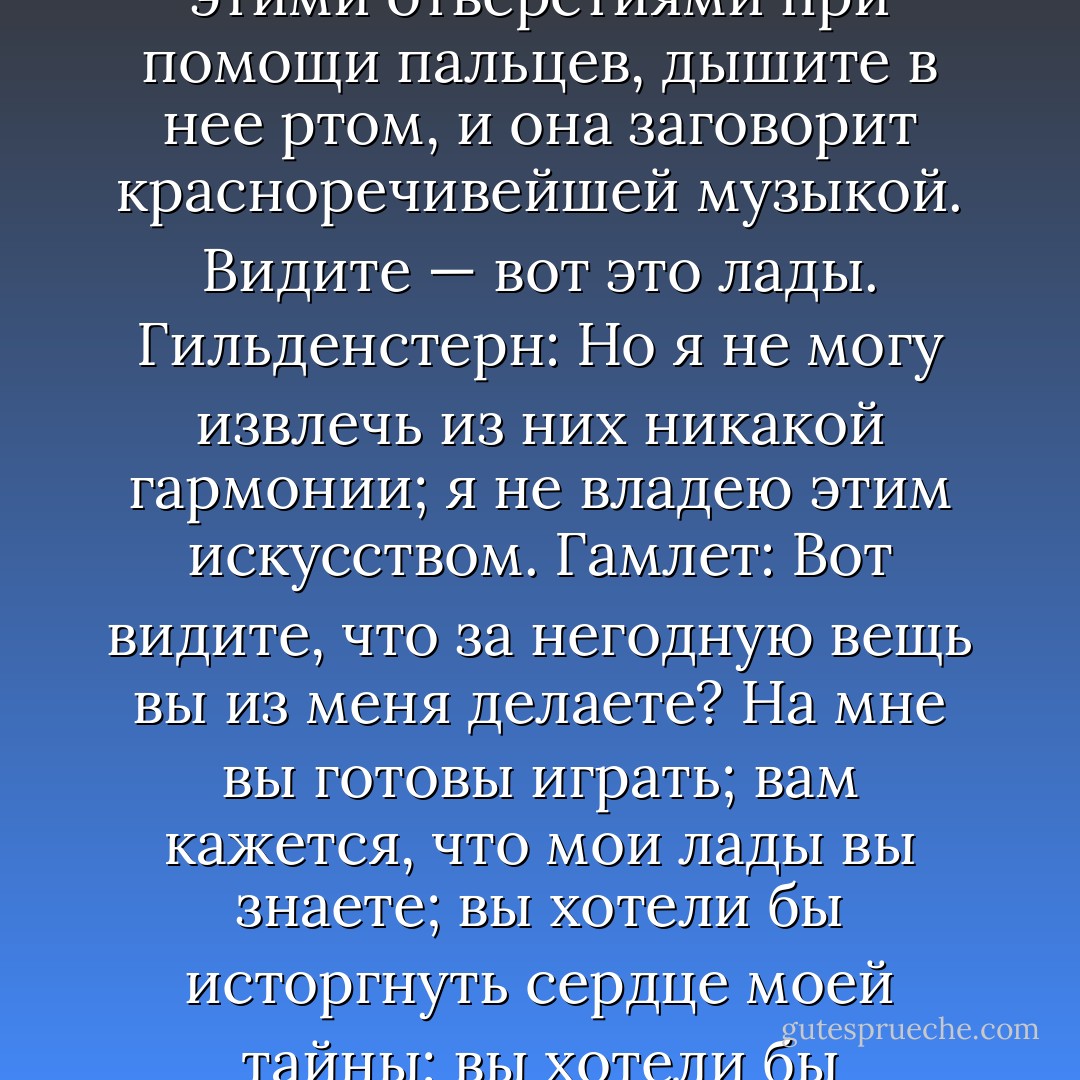 Гамлет: Не сыграете ли вы на этой дудке?<br />Гильденстерн: Мой принц, я не умею.<br />Гамлет: Я вас прошу.<br />Гильденстерн: Поверьте мне, я не умею.<br />Гамлет: Я вас умоляю.<br />Гильденстерн: Я и держать ее не умею, мой принц.<br />Гамлет: Это так же легко, как лгать; управляйте этими отверстиями при помощи пальцев, дышите в нее ртом, и она заговорит красноречивейшей музыкой. Видите — вот это лады.<br />Гильденстерн: Но я не могу извлечь из них никакой гармонии; я не владею этим искусством.<br />Гамлет: Вот видите, что за негодную вещь вы из меня делаете? На мне вы готовы играть; вам кажется, что мои лады вы знаете; вы хотели бы исторгнуть сердце моей тайны; вы хотели бы испытать от самой низкой моей ноты до самой вершины моего звука; а вот в этом маленьком снаряде — много музыки, отличный голос; однако вы не можете сделать так, чтобы он заговорил. Черт возьми, или, по-вашему, на мне легче играть, чем на дудке? - William Shakespeare