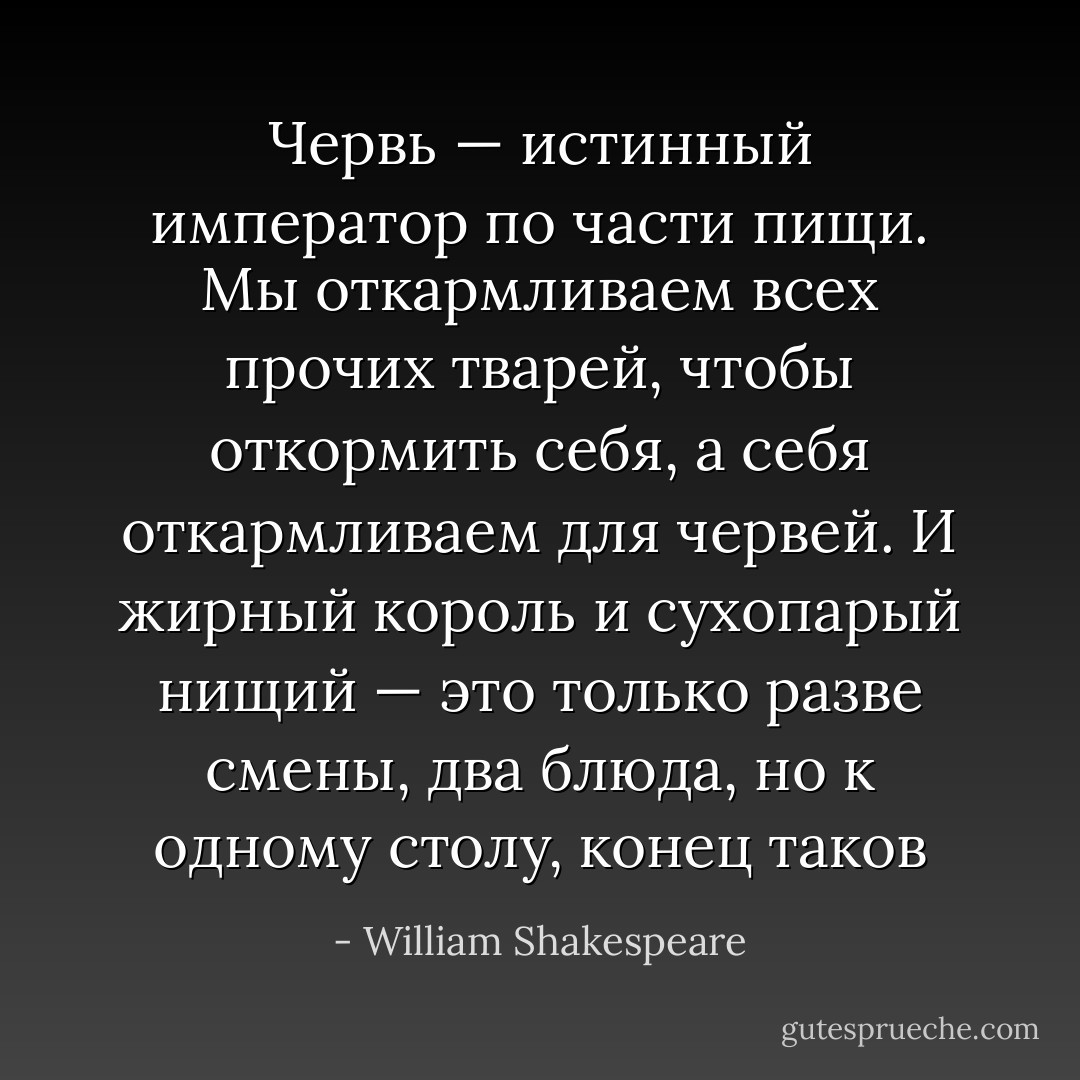 Червь — истинный император по части пищи. Мы откармливаем всех прочих тварей, чтобы откормить себя, а себя откармливаем для червей. И жирный король и сухопарый нищий — это только разве смены, два блюда, но к одному столу, конец таков - William Shakespeare