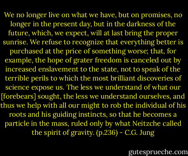 We no longer live on what we have, but on promises, no longer in the present day, but in the darkness of the future, which, we expect, will at last bring the proper sunrise. We refuse to recognize that everything better is purchased at the price of something worse; that, for example, the hope of grater freedom is canceled out by increased enslavement to the state, not to speak of the terrible perils to which the most brilliant discoveries of science expose us. The less we understand of what our [forebears] sought, the less we understand ourselves, and thus we help with all our might to rob the individual of his roots and his guiding instincts, so that he becomes a particle in the mass, ruled only by what Neitzche called the spirit of gravity. (p.236) - C.G. Jung