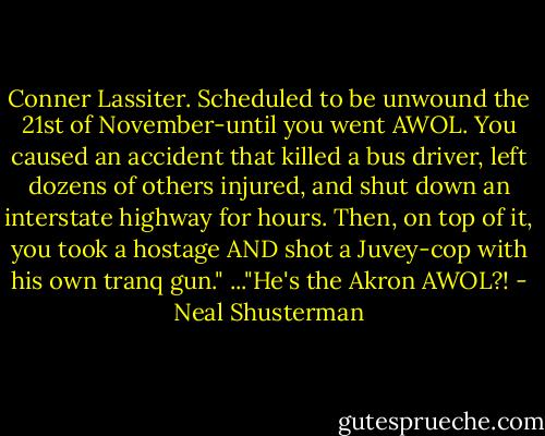 Conner Lassiter. Scheduled to be unwound the 21st of November-until you went AWOL. You caused an accident that killed a bus driver, left dozens of others injured, and shut down an interstate highway for hours. Then, on top of it, you took a hostage AND shot a Juvey-cop with his own tranq gun."<br />..."He's the Akron AWOL?! - Neal Shusterman