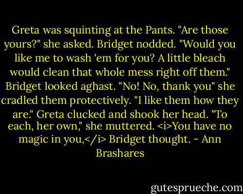 Greta was squinting at the Pants. "Are those yours?" she asked.<br />Bridget nodded.<br />"Would you like me to wash 'em for you? A little bleach would clean that whole mess right off them."<br />Bridget looked aghast. "No! No, thank you" she cradled them protectively. "I like them how they are."<br />Greta clucked and shook her head. "To each, her own," she muttered.<br /><i>You have no magic in you,</i> Bridget thought. - Ann Brashares