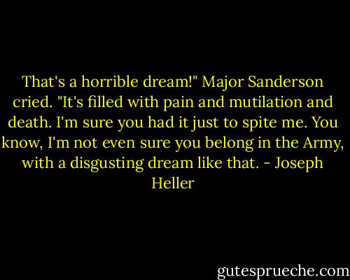 That's a horrible dream!" Major Sanderson cried. "It's filled with pain and mutilation and death. I'm sure you had it just to spite me. You know, I'm not even sure you belong in the Army, with a disgusting dream like that. - Joseph Heller